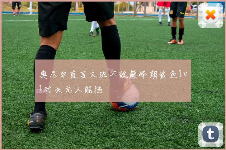 奥尼尔直言文班不敌巅峰期鲨鱼1v1对决无人能挡