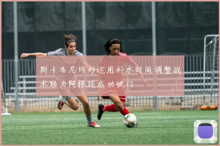斯卡洛尼巧妙运用补水时间调整战术助力阿根廷成功破门