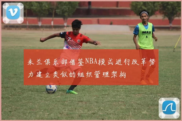 米兰俱乐部借鉴NBA模式进行改革努力建立类似的组织管理架构