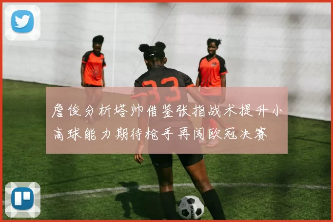 詹俊分析塔帅借鉴张指战术提升小高球能力期待枪手再闯欧冠决赛
