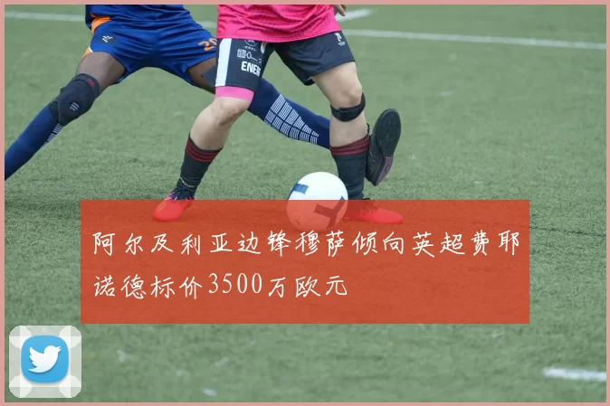 阿尔及利亚边锋穆萨倾向英超费耶诺德标价3500万欧元