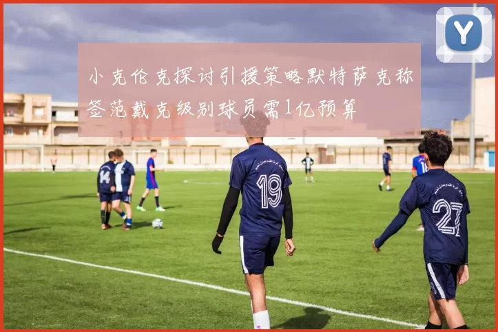 小克伦克探讨引援策略默特萨克称签范戴克级别球员需1亿预算