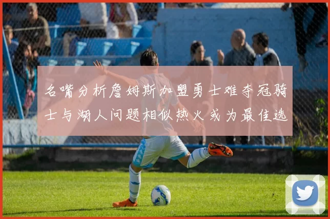 名嘴分析詹姆斯加盟勇士难夺冠骑士与湖人问题相似热火或为最佳选择