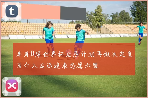 库库B席世界杯后原计划再做决定皇马介入后迅速表态愿加盟
