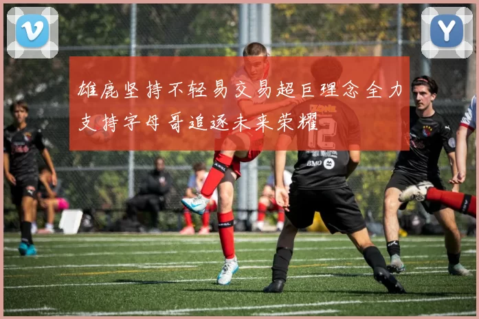 雄鹿坚持不轻易交易超巨理念全力支持字母哥追逐未来荣耀