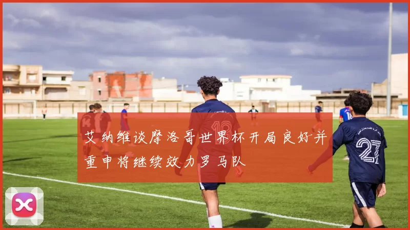 艾纳维谈摩洛哥世界杯开局良好并重申将继续效力罗马队